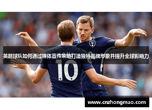 英超球队如何通过媒体宣传策略打造独特品牌形象并提升全球影响力