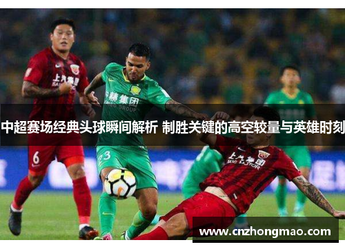 中超赛场经典头球瞬间解析 制胜关键的高空较量与英雄时刻